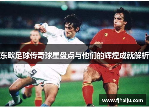 东欧足球传奇球星盘点与他们的辉煌成就解析