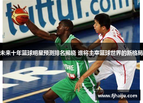未来十年篮球明星预测排名揭晓 谁将主宰篮球世界的新格局