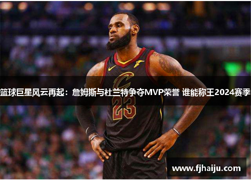 篮球巨星风云再起：詹姆斯与杜兰特争夺MVP荣誉 谁能称王2024赛季