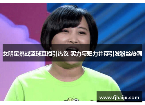 女明星挑战篮球直播引热议 实力与魅力并存引发粉丝热潮