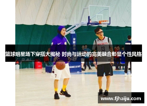 篮球明星场下穿搭大揭秘 时尚与运动的完美融合彰显个性风格